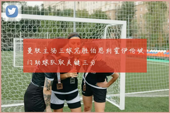 曼联主场三球完胜伯恩利霍伊伦破门助球队取关键三分