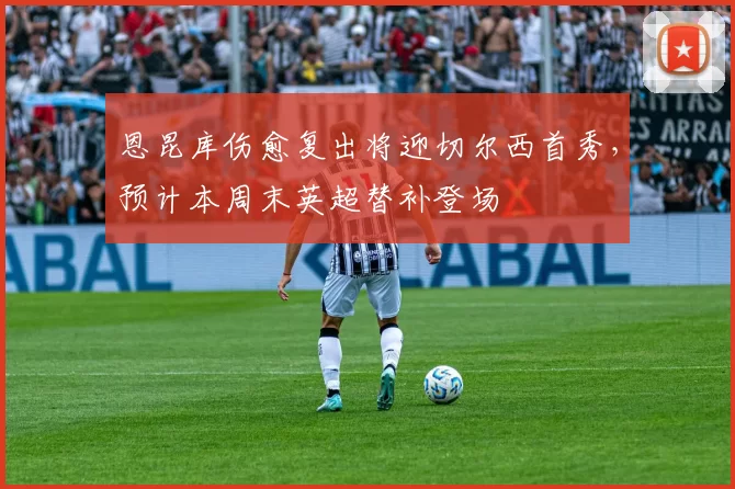 恩昆库伤愈复出将迎切尔西首秀，预计本周末英超替补登场