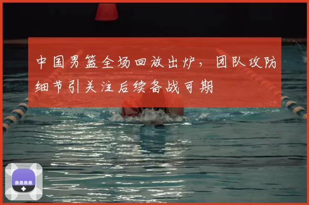 中国男篮全场回放出炉，团队攻防细节引关注后续备战可期