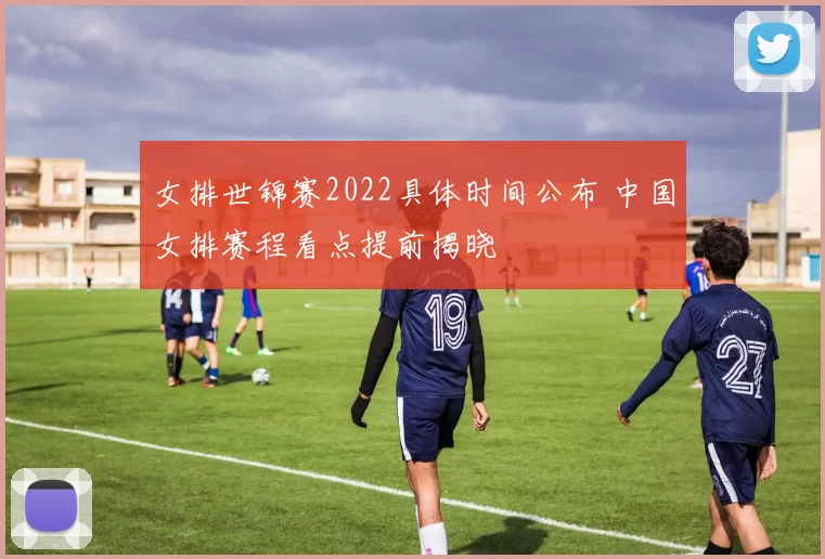 女排世锦赛2022具体时间公布 中国女排赛程看点提前揭晓