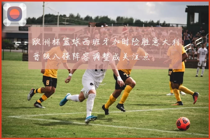 欧洲杯篮球西班牙加时险胜意大利晋级八强阵容调整成关注点