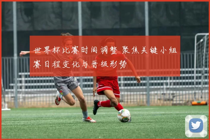 世界杯比赛时间调整 聚焦关键小组赛日程变化与晋级形势