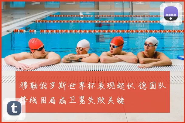 穆勒俄罗斯世界杯表现起伏 德国队锋线困局成卫冕失败关键