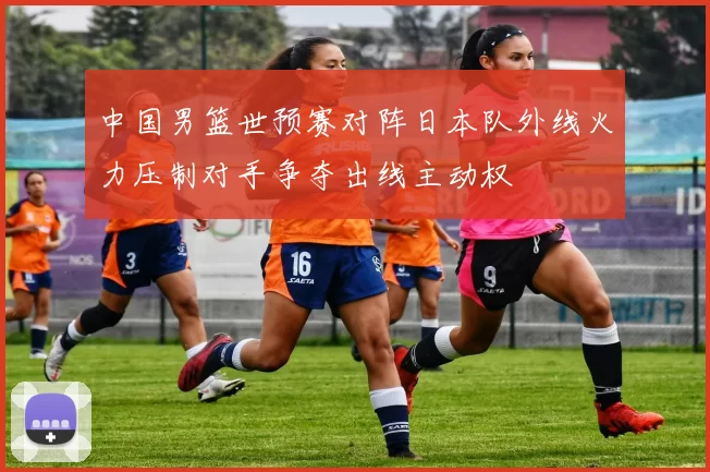 中国男篮世预赛对阵日本队外线火力压制对手争夺出线主动权