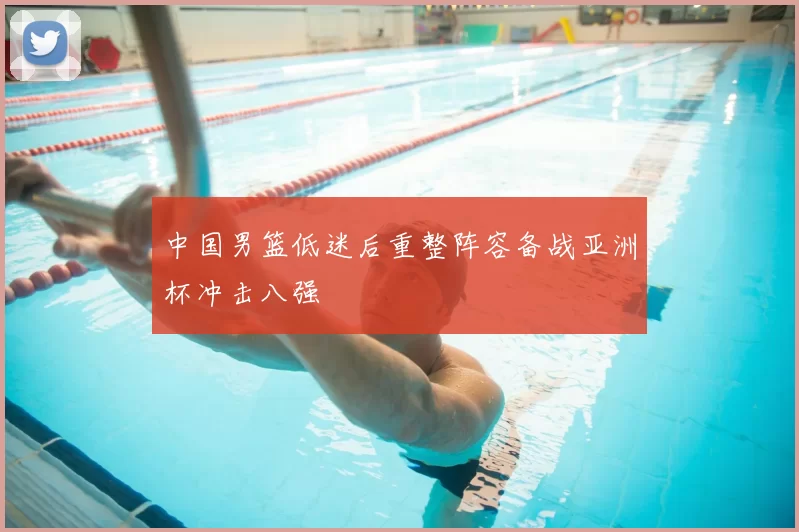 中国男篮低迷后重整阵容备战亚洲杯冲击八强