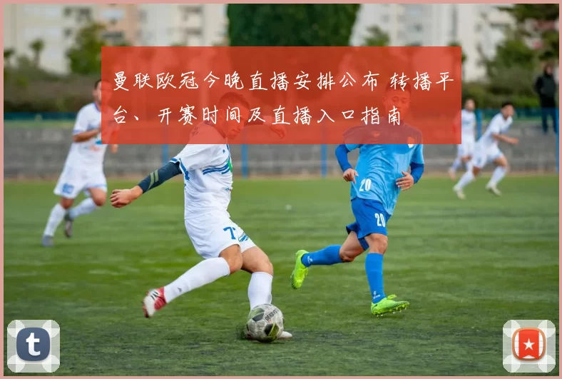 曼联欧冠今晚直播安排公布 转播平台、开赛时间及直播入口指南