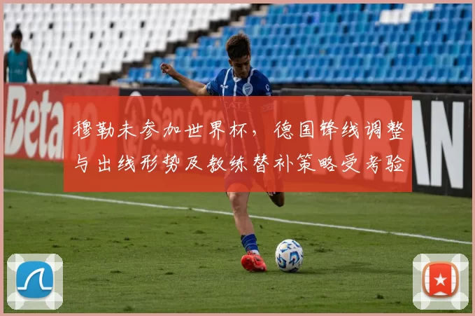 穆勒未参加世界杯,德国锋线调整与出线形势及教练替补策略受考验