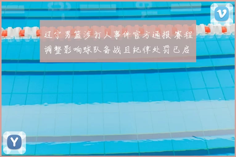 辽宁男篮涉打人事件官方通报 赛程调整影响球队备战且纪律处罚已启动