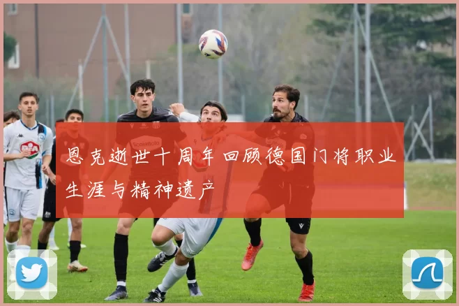 恩克逝世十周年回顾德国门将职业生涯与精神遗产