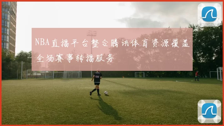 NBA直播平台整合腾讯体育资源覆盖全场赛事转播服务