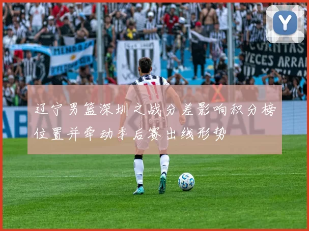 辽宁男篮深圳之战分差影响积分榜位置并牵动季后赛出线形势