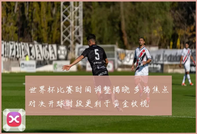 世界杯比赛时间调整揭晓 多场焦点对决开球时段更利于黄金收视