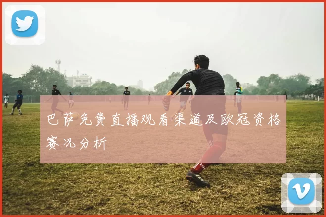 巴萨免费直播观看渠道及欧冠资格赛况分析