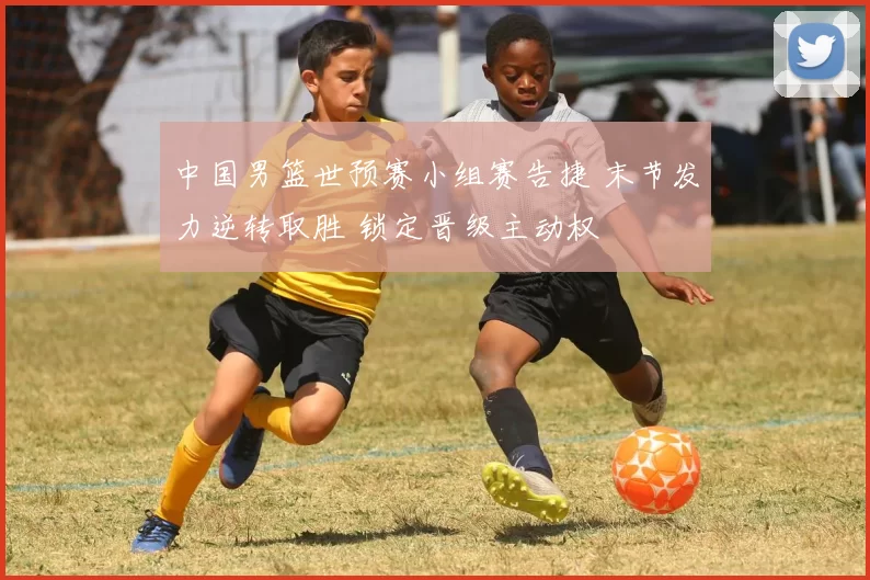中国男篮世预赛小组赛告捷 末节发力逆转取胜 锁定晋级主动权