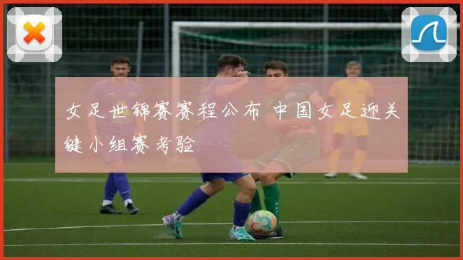 女足世锦赛赛程公布 中国女足迎关键小组赛考验