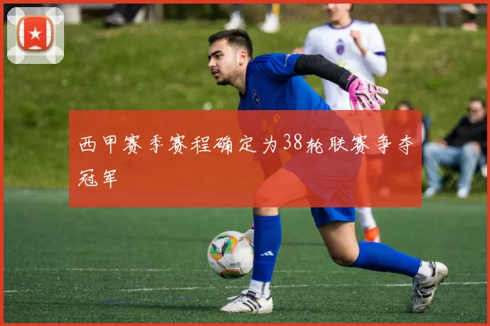 西甲赛季赛程确定为38轮联赛争夺冠军