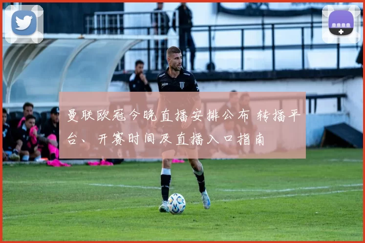 曼联欧冠今晚直播安排公布 转播平台、开赛时间及直播入口指南