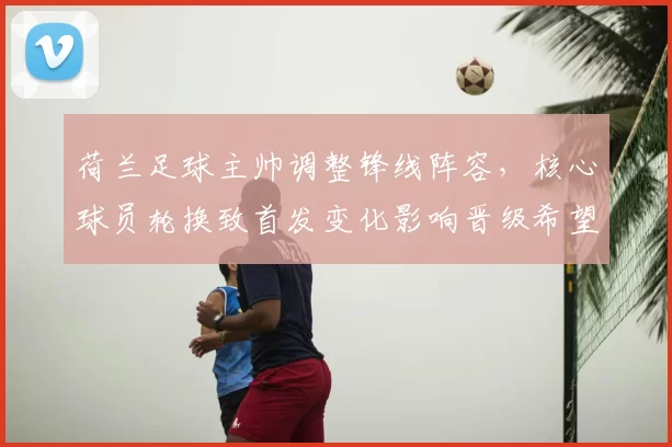 荷兰足球主帅调整锋线阵容,核心球员轮换致首发变化影响晋级希望