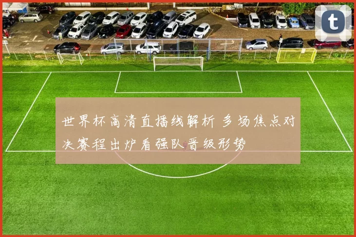 世界杯高清直播线解析 多场焦点对决赛程出炉看强队晋级形势