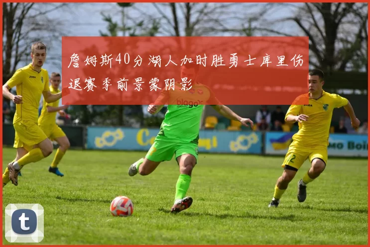 詹姆斯40分湖人加时胜勇士库里伤退赛季前景蒙阴影