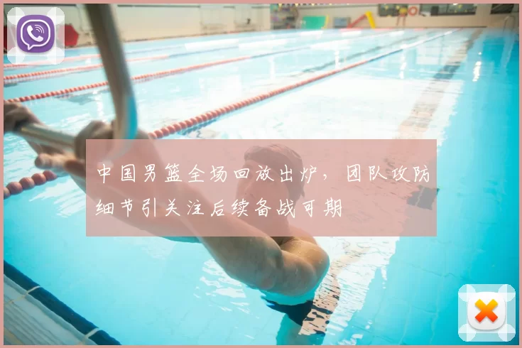 中国男篮全场回放出炉，团队攻防细节引关注后续备战可期