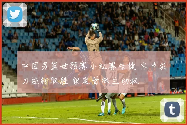 中国男篮世预赛小组赛告捷 末节发力逆转取胜 锁定晋级主动权