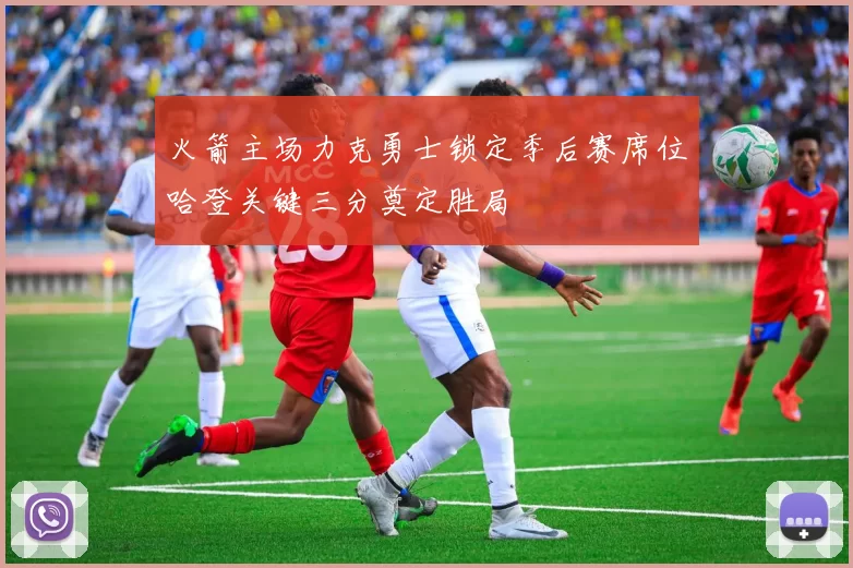 火箭主场力克勇士锁定季后赛席位哈登关键三分奠定胜局