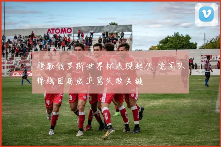 穆勒俄罗斯世界杯表现起伏 德国队锋线困局成卫冕失败关键
