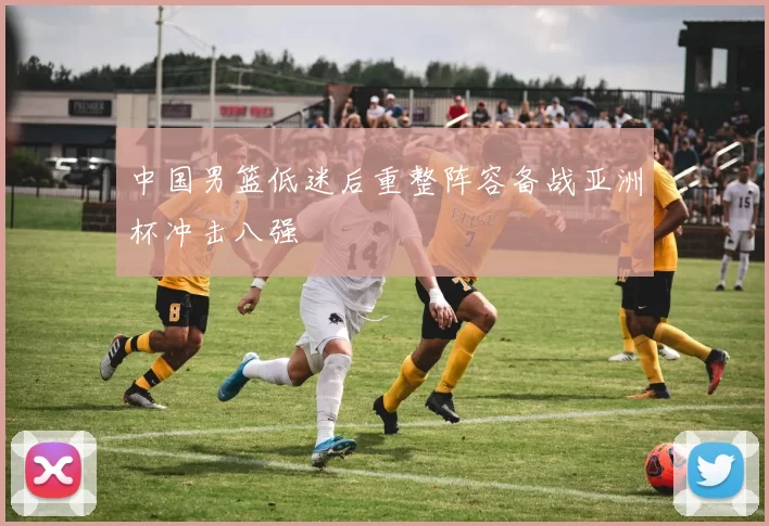 中国男篮低迷后重整阵容备战亚洲杯冲击八强
