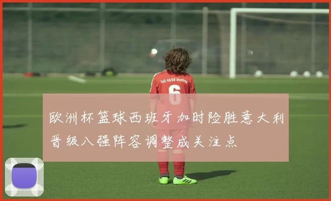 欧洲杯篮球西班牙加时险胜意大利晋级八强阵容调整成关注点