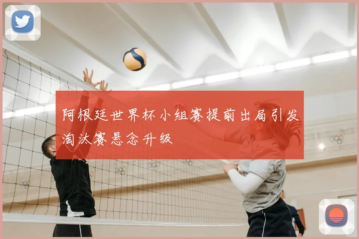 阿根廷世界杯小组赛提前出局引发淘汰赛悬念升级
