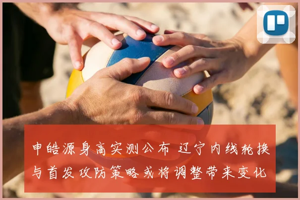 申皓源身高实测公布 辽宁内线轮换与首发攻防策略或将调整带来变化