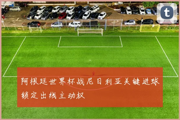 阿根廷世界杯战尼日利亚关键进球锁定出线主动权