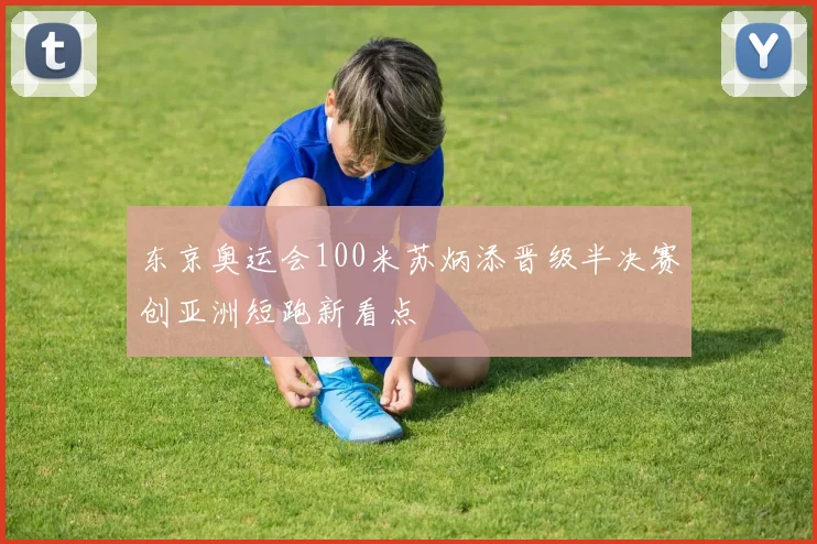 东京奥运会100米苏炳添晋级半决赛创亚洲短跑新看点