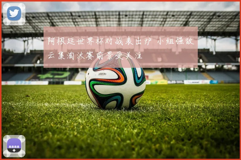 阿根廷世界杯对战表出炉 小组强敌云集淘汰赛前景受关注