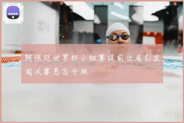 阿根廷世界杯小组赛提前出局引发淘汰赛悬念升级
